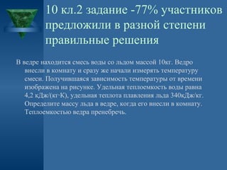 10 кл.2 задание -77% участников
предложили в разной степени
правильные решения
В ведре находится смесь воды со льдом массой 10кг. Ведро
внесли в комнату и сразу же начали измерять температуру
смеси. Получившаяся зависимость температуры от времени
изображена на рисунке. Удельная теплоемкость воды равна
4,2 кДж/(кг·К), удельная теплота плавления льда 340кДж/кг.
Определите массу льда в ведре, когда его внесли в комнату.
Теплоемкостью ведра пренебречь.

 