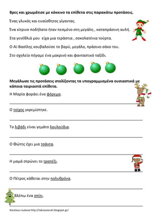 Βρεσ και χρωμάτιςε με κόκκινο τα επίκετα ςτισ παρακάτω προτάςεισ.
Ένασ γλυκόσ και ευαίςκθτοσ γίγαντασ.
Ένα κίτρινο ποδιλατο ιταν πεςμζνο ςτθ μεγάλθ , καταπράςινθ αυλι.
Στα γενζκλιά μου είχα μια τεράςτια , ςοκολατζνια τοφρτα.
Ο Αϊ-Βαςίλθσ κουβαλοφςε το βαρφ, μεγάλο, πράςινο ςάκο του.
Στο ςχολείο πιγαμε ζνα μακρινό και φανταςτικό ταξίδι.

Μεγάλωςε τισ προτάςεισ ςτολίηοντασ τα υπογραμμιςμζνα ουςιαςτικά με
κάποια ταιριαςτά επίκετα.
Η Μαρία φοράει ζνα φόρεμα.
_______________________________________________________________
Ο τοίχοσ γκρεμίςτθκε.
_______________________________________________________________
Το λιβάδι είναι γεμάτο λουλοφδια.
_______________________________________________________________
Ο Φώτθσ ζχει μια τςάντα.
_______________________________________________________________
Η μαμά ςτρώνει το τραπζηι.
_______________________________________________________________
Ο Πζτροσ κάκεται ςτθν πολυκρόνα.
_______________________________________________________________
Βλζπω ζνα ςπίτι.
_______________________________________________________________
Χατςίκου Ιωάννα http://taksiasterati.blogspot.gr/

 