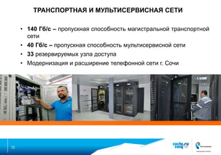 ТРАНСПОРТНАЯ И МУЛЬТИСЕРВИСНАЯ СЕТИ
• 140 Гб/с – пропускная способность магистральной транспортной
сети
• 40 Гб/с – пропускная способность мультисервисной сети

• 33 резервируемых узла доступа
• Модернизация и расширение телефонной сети г. Сочи

12

 
