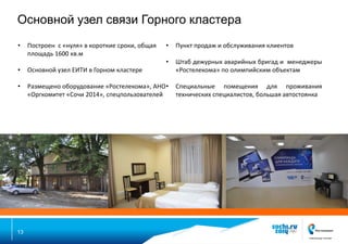 Основной узел связи Горного кластера
•

•

Пункт продаж и обслуживания клиентов

•
•

Основной узел ЕИТИ в Горном кластере

Штаб дежурных аварийных бригад и менеджеры
«Ростелекома» по олимпийским объектам

•

Размещено оборудование «Ростелекома», АНО •
«Оргкомитет «Сочи 2014», спецпользователей

Специальные помещения для проживания
технических специалистов, большая автостоянка

13

Построен с «нуля» в короткие сроки, общая
площадь 1600 кв.м

 