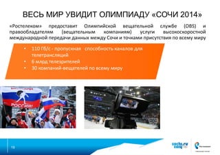 ВЕСЬ МИР УВИДИТ ОЛИМПИАДУ «СОЧИ 2014»
«Ростелеком» предоставит Олимпийской вещательной службе (OBS) и
правообладателям
(вещательным
компаниям)
услуги
высокоскоростной
международной передачи данных между Сочи и точками присутствия по всему миру
•

•
•

19

110 Гб/с - пропускная способность каналов для
телетрансляций
6 млрд телезрителей
30 компаний-вещателей по всему миру

 