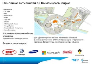 Основные активности в Олимпийском парке
• Medal Plaza
• TV Tower
• NBC
• Bosco House
• НТВ+
• TOC OBS
• ITECO
• USA hospitality House
• Omega Pavilion
• Procter&Gamble Family Home

• Зоны Showcasing

Национальные олимпийские
комитеты
Кореи, Казахстана, Швейцарии, Италии

Активности партнеров:

7

Для удовлетворения заказов по телеком-сервисам
в рамках активностей в Олимпийском парке «Ростелеком»
проложил более 510 км линий связи внутри объектов

 