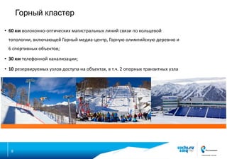 Горный кластер
• 60 км волоконно-оптических магистральных линий связи по кольцевой

топологии, включающей Горный медиа-центр, Горную олимпийскую деревню и
6 спортивных объектов;
• 30 км телефонной канализации;
• 10 резервируемых узлов доступа на объектах, в т.ч. 2 опорных транзитных узла

9

 