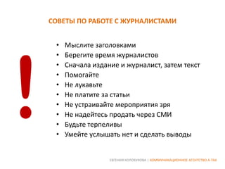 СОВЕТЫ ПО РАБОТЕ С ЖУРНАЛИСТАМИ
•
•
•
•
•
•
•
•
•
•

Мыслите заголовками
Берегите время журналистов
Сначала издание и журналист, затем текст
Помогайте
Не лукавьте
Не платите за статьи
Не устраивайте мероприятия зря
Не надейтесь продать через СМИ
Будьте терпеливы
Умейте услышать нет и сделать выводы

ЕВГЕНИЯ КОЛОБУХОВА | КОММУНИКАЦИОННОЕ АГЕНТСТВО А-ТАК

 
