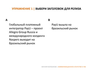 УПРАЖНЕНИЕ 1 | ВЫБЕРИ ЗАГОЛОВОК ДЛЯ РЕЛИЗА

A

B
Глобальный платежный
интегратор PayU – проект
Allegro Group Russia и
международного холдинга
Naspers выходит на
бразильский рынок

PayU вышла на
бразильский рынок

ЕВГЕНИЯ КОЛОБУХОВА | КОММУНИКАЦИОННОЕ АГЕНТСТВО А-ТАК

 