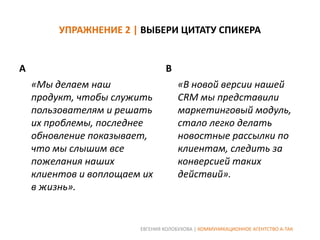 УПРАЖНЕНИЕ 2 | ВЫБЕРИ ЦИТАТУ СПИКЕРА

A

B
«Мы делаем наш
продукт, чтобы служить
пользователям и решать
их проблемы, последнее
обновление показывает,
что мы слышим все
пожелания наших
клиентов и воплощаем их
в жизнь».

«В новой версии нашей
CRM мы представили
маркетинговый модуль,
стало легко делать
новостные рассылки по
клиентам, следить за
конверсией таких
действий».

ЕВГЕНИЯ КОЛОБУХОВА | КОММУНИКАЦИОННОЕ АГЕНТСТВО А-ТАК

 