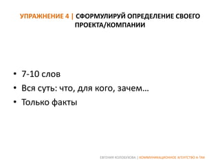 УПРАЖНЕНИЕ 4 | СФОРМУЛИРУЙ ОПРЕДЕЛЕНИЕ СВОЕГО
ПРОЕКТА/КОМПАНИИ

• 7-10 слов
• Вся суть: что, для кого, зачем…
• Только факты

ЕВГЕНИЯ КОЛОБУХОВА | КОММУНИКАЦИОННОЕ АГЕНТСТВО А-ТАК

 