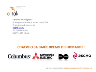 Евгения Колобухова
Коммуникационное агентство А-ТАК
Генеральный директор
ek@a-tak.ru
fb: /kolobukhova
8 (495) 695 12 45

СПАСИБО ЗА ВАШЕ ВРЕМЯ И ВНИМАНИЕ!

ЕВГЕНИЯ КОЛОБУХОВА | КОММУНИКАЦИОННОЕ АГЕНТСТВО А-ТАК

 