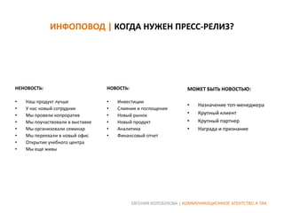 ИНФОПОВОД | КОГДА НУЖЕН ПРЕСС-РЕЛИЗ?

НЕНОВОСТЬ:

НОВОСТЬ:

МОЖЕТ БЫТЬ НОВОСТЬЮ:

•
•
•
•
•
•
•
•

•
•
•
•
•
•

•
•
•
•

Наш продукт лучше
У нас новый сотрудник
Мы провели копроратив
Мы поучаствовали в выставке
Мы организовали семинар
Мы переехали в новый офис
Открытие учебного центра
Мы еще живы

Инвестиции
Слияния и поглощения
Новый рынок
Новый продукт
Аналитика
Финансовый отчет

Назначение топ-менеджера
Крупный клиент
Крупный партнер
Награда и признание

ЕВГЕНИЯ КОЛОБУХОВА | КОММУНИКАЦИОННОЕ АГЕНТСТВО А-ТАК

 