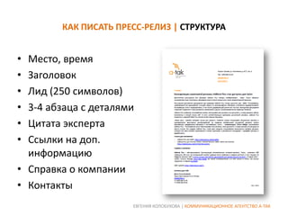 КАК ПИСАТЬ ПРЕСС-РЕЛИЗ | СТРУКТУРА

•
•
•
•
•
•

Место, время
Заголовок
Лид (250 символов)
3-4 абзаца с деталями
Цитата эксперта
Ссылки на доп.
информацию
• Справка о компании
• Контакты
ЕВГЕНИЯ КОЛОБУХОВА | КОММУНИКАЦИОННОЕ АГЕНТСТВО А-ТАК

 