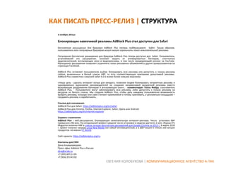 КАК ПИСАТЬ ПРЕСС-РЕЛИЗ | СТРУКТУРА
5 ноября, Кёльн

Блокировщик навязчивой рекламы AdBlock Plus стал доступен для Safari
Бесплатное расширение для браузера AdBlock Plus теперь поддерживает Safari. Таким образом,
пользователи всех популярных браузеров могут могут ограничить показ нежелательной рекламы.
Популярное бесплатное расширение для браузера АdBlock Plus теперь доступно для Safari. Пользователь,
установивший это расширение, получает защиту от анимированных баннеров, спонтанных
аудиовключений, всплывающих окон и видеорекламы, в том числе предваряющей ролики на YouTube.
Функционал расширения позволяет ограничить показ рекламных объявлений и других промоэлементов на
страницах Facebook.
АdBlock Plus оставляет пользователю выбор: блокировать всю рекламу или допустить к показу рекламу
сайтов, включенных в белый список ABP, то есть соответствующую критериям допустимой рекламы.
АdBlock Plus совместим с версией Safari 6.0 и всеми более новыми версиями.
«Наша цель - сделать интернет лучше для каждого, позволяя людям блокировать неприятную рекламу и
одновременно вдохновляя рекламодателей на создание ненавязчивой аккуратной рекламы вместо
вызывающих раздражение баннеров и всплывающих окон», - комментирует Тилль Файда, сооснователь
АdBlock Plus, - Пользователи могут заблокировать всю рекламу, либо допустить к показу рекламу на
ресурсах из белого списка. Мы создали АdBlock Plus, чтобы дать каждому пользователю возможность
выбрать рекламу, которую они сами считают приемлемой и готовы принимать, а рекламным площадкам –
продавать рекламу и зарабатывать..
Ссылки для скачивания:
AdBlock Plus для Safari: https://adblockplus.org/en/safari
AdBlock Plus для Chrome, Firefox, Internet Explorer, Safari, Opera или Android:
https://adblockplus.org/en/internet-explorer
Справка о компании:
Adblock Plus – веб-расширение, блокирующее нежелательную интернет-рекламу. Число установок ABP
превысило 250 млн. На сегодняшний момент среднее число установок в неделю достигло 2 млн. Журнал PC
Magazine включил ABP в список лучших бесплатных расширений для Google Chrome за 2013 г. В марте 2010
г. проект получил награду Linux New Media как самый инновационный, а в 2007 вошел в список 100 лучших
продуктов, по версии PC World.
Сайт проекта: https://adblockplus.org/ru
Контакты для СМИ
Дина Альмухамедова
Пресс-офис Adblock Plus в России
dina@a-tak.ru
+7 (495) 695 12 45
+7 (926) 233 43 02

ЕВГЕНИЯ КОЛОБУХОВА | КОММУНИКАЦИОННОЕ АГЕНТСТВО А-ТАК

 