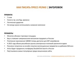 КАК ПИСАТЬ ПРЕСС-РЕЛИЗ | ЗАГОЛОВОК
ПРАВИЛА
•
•
•
•

7 слов
Глагол в пр. или буд. времени
Логическое ударение
Не всегда нужно использовать название компании

ПРИМЕРЫ
•
•
•
•
•
•
•

Молоток обновил торговую площадку
Bay.ru поможет американским магазинам продавать в Россию
Платежное приложение UBANK теперь доступно для WP-смартфонов
К 2015 году объем российского рынка электронных платежей увеличится вдвое
Россияне потратили на онлайн-покупки коллекционных предметов за рубежом $40 млн
Artics будет продвигать платформу DoubleСlick Search в России
PayU выявила самые популярные среди мошенников сайты
ЕВГЕНИЯ КОЛОБУХОВА | КОММУНИКАЦИОННОЕ АГЕНТСТВО А-ТАК

 