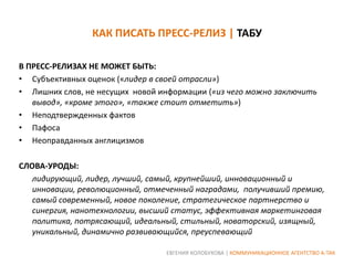 КАК ПИСАТЬ ПРЕСС-РЕЛИЗ | ТАБУ
В ПРЕСС-РЕЛИЗАХ НЕ МОЖЕТ БЫТЬ:
• Субъективных оценок («лидер в своей отрасли»)
• Лишних слов, не несущих новой информации («из чего можно заключить
вывод», «кроме этого», «также стоит отметить»)
• Неподтвержденных фактов
• Пафоса
• Неоправданных англицизмов
СЛОВА-УРОДЫ:
лидирующий, лидер, лучший, самый, крупнейший, инновационный и
инновации, революционный, отмеченный наградами, получивший премию,
самый современный, новое поколение, стратегическое партнерство и
синергия, нанотехнологии, высший статус, эффективная маркетинговая
политика, потрясающий, идеальный, стильный, новаторский, изящный,
уникальный, динамично развивающийся, преуспевающий
ЕВГЕНИЯ КОЛОБУХОВА | КОММУНИКАЦИОННОЕ АГЕНТСТВО А-ТАК

 