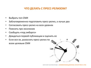 ЧТО ДЕЛАТЬ С ПРЕСС-РЕЛИЗОМ?
•
•
•
•
•
•
•

Выбрать топ-СМИ
Заблаговременно подготовить пресс-релиз, а лучше два
Согласовать пресс-релиз на всех уровнях
Помнить про эксклюзив
Сообщать «под эмбарго»
Дождаться первой публикации и оценить ее
Если все ок, разослать пресс-релиз по
всем целевым СМИ

ЕВГЕНИЯ КОЛОБУХОВА | КОММУНИКАЦИОННОЕ АГЕНТСТВО А-ТАК

 