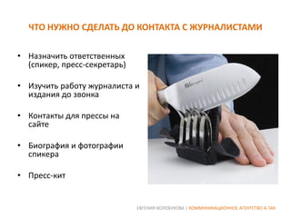 ЧТО НУЖНО СДЕЛАТЬ ДО КОНТАКТА С ЖУРНАЛИСТАМИ
• Назначить ответственных
(спикер, пресс-секретарь)
• Изучить работу журналиста и
издания до звонка
• Контакты для прессы на
сайте
• Биография и фотографии
спикера

• Пресс-кит

ЕВГЕНИЯ КОЛОБУХОВА | КОММУНИКАЦИОННОЕ АГЕНТСТВО А-ТАК

 