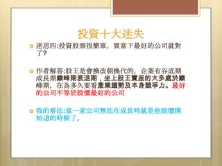 投資十大迷失


迷思四:投資股票很簡單，買當下最好的公司就對
了?



作者解答:股王是會換改朝換代的，企業有谷底期
成長期巔峰期衰退期，坐上股王寶座的大多處於巔
峰期，在為多久要看產業趨勢及本身競爭力。最好
的公司不等於股價最好的公司



我的看法:當一家公司無法在成長時就是他股價開
始退的時候了。

 
