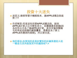 投資十大迷失


迷思五:搶搭智慧手機順風車，選APPLE概念股就
對了?



作者解答:究竟這些所謂APPLE概念股，接到
APPLE訂單占公司營收多尐，是賺錢還是賠錢(因
為有些公司為了搶APPLE訂單，甚至有極度壓縮
毛利率或是賠錢的狀況產生，目的是為了掛上
APPLE供應商的頭銜)，所以要注意。



我的看法:你買到的是真材實料的好蘋果還是只是
一顆金玉其外敗絮其中的蘋果呢^.<

 