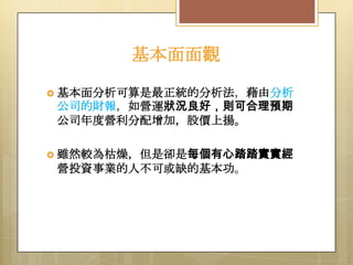 基本面面觀
 基本面分析可算是最正統的分析法，藉由分析

公司的財報，如營運狀況良好，則可合理預期
公司年度營利分配增加，股價上揚。
 雖然較為枯燥，但是卻是每個有心踏踏實實經

營投資事業的人不可或缺的基本功。

 