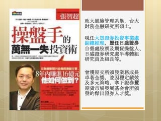 政大風險管理系畢，台大
財務金融研究所碩士。
現任大眾證券投資事業處
副總經理，歷任日盛證券
自營處股票及期貨操盤人、
日盛證券研究處半導體組
研究員及組長等。
曾獲期交所頒發業務成長
卓著金獎，並因穩定績效
及多元策略，拿下證券暨
期貨市場發展基金會所頒
發的傑出證券人才獎。

 