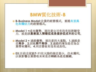 BMW質化技術-B


B-Business Model:企業的經營模式，要挑有差異
化和獨佔力的經營模式。



Model 1 =成本優勢，須注意公司有沒有技術競爭
力，或是該產業進入障礙低或是僅拚低成本的公司。



Model 2 = 通路優勢，須注意四大重點，1.通路是
否夠多，2.回收夠不夠快，3.通路的增加是否為企
業帶來獲利，4.同店營收有沒有成長性。



EX:目前全家跟7-11在大陸的展店甚尐，仍未獲利，
以致影響企業營收未來是否轉虧為盈是關鍵。

 