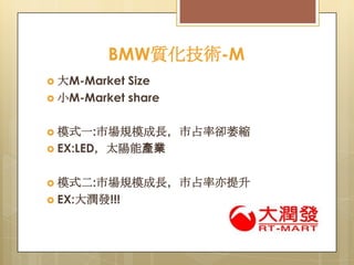 BMW質化技術-M
Size
 小M-Market share
 大M-Market

 模式一:市場規模成長，市占率卻萎縮
 EX:LED，太陽能產業

 模式二:市場規模成長，市占率亦提升
 EX:大潤發!!!

 