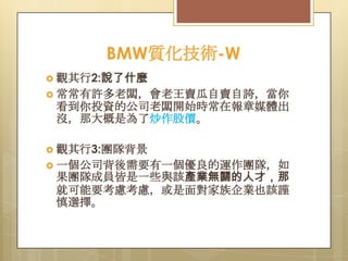 BMW質化技術-W
 觀其行2:說了什麼
 常常有許多老闆，會老王賣瓜自賣自誇，當你

看到你投資的公司老闆開始時常在報章媒體出
沒，那大概是為了炒作股價。
 觀其行3:團隊背景
 一個公司背後需要有一個優良的運作團隊，如

果團隊成員皆是一些與該產業無關的人才，那
就可能要考慮考慮，或是面對家族企業也該謹
慎選擇。

 
