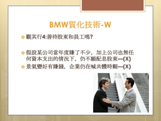 BMW質化技術-W
 觀其行4:善待股東和員工嗎?

 假設某公司當年度賺了不尐，加上公司也無任

何資本支出的情況下，仍不願配息股東—(X)
 景氣變好有賺錢，企業仍在喊共體時艱—(X)

 