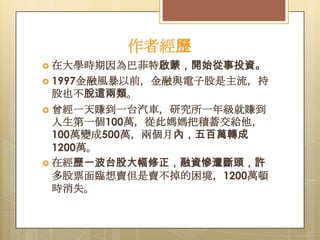 作者經歷
 在大學時期因為巴菲特啟蒙，開始從事投資。
 1997金融風暴以前，金融與電子股是主流，持

股也不脫這兩類。
 曾經一天賺到一台汽車，研究所一年級就賺到
人生第一個100萬，從此媽媽把積蓄交給他，
100萬變成500萬，兩個月內，五百萬轉成
1200萬。
 在經歷一波台股大幅修正，融資慘遭斷頭，許
多股票面臨想賣但是賣不掉的困境，1200萬頓
時消失。

 