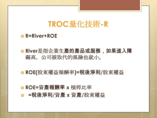 TROC量化技術-R
 R=River+ROE
 River是指企業生產的產品或服務，如果進入障

礙高，公司被取代的風險也就小。
 ROE(股東權益報酬率)=稅後淨利/股東權益
 ROE=資產報酬率


x 槓桿比率
=稅後淨利/資產 x 資產/股東權益

 