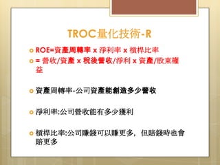 TROC量化技術-R
 ROE=資產周轉率

x 淨利率 x 槓桿比率
 = 營收/資產 x 稅後營收/淨利 x 資產/股東權
益
 資產周轉率-公司資產能創造多少營收

 淨利率:公司營收能有多尐獲利
 槓桿比率:公司賺錢可以賺更多，但賠錢時也會

賠更多

 