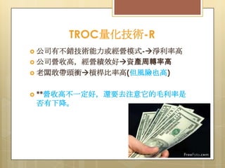 TROC量化技術-R
 公司有不錯技術能力或經營模式-淨利率高
 公司營收高，經營績效好資產周轉率高
 老闆敢帶頭衝槓桿比率高(但風險也高)
 **營收高不一定好，還要去注意它的毛利率是

否有下降。

 