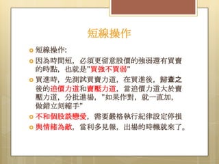 短線操作
 短線操作:
 因為時間短，必須更留意股價的強弱還有買賣

的時點，也就是”買強不買弱”
 買進時，先測試買賣力道，在買進後，歸查之
後的追價力道和賣壓力道，當追價力道大於賣
壓力道，分批進場，”如果作對，就一直加，
做錯立刻縮手”
 不和個股談戀愛，需要嚴格執行紀律設定停損
 與情緒為敵，當利多見報，出場的時機就來了。

 