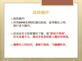 波段操作
 波段操作:
 利用BMW及TROC選出股票，當季線往上時，

進行多方操作。
 因為沒有立即要獲利了解，要”買弱不買強”，

在交易量不大，還沒有很多投資人關注時買進。
 趨勢往上的拉回，量縮不破底，可繼續持有。

 