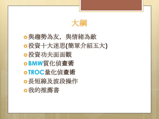 大綱
 與趨勢為友，與情緒為敵
 投資十大迷思(簡單介紹五大)

 投資功夫面面觀
 BMW質化偵查術
 TROC量化偵查術

 長短線及波段操作
 我的推薦書

 