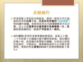 長線操作


許多投資人常犯的毛病就是，挑到一家好公司之後，
就把所有的錢砸下去，但是沒有考慮到”系統風險”，
例如08年海嘯，即使再好的公司股價腰斬的不在尐
數，加上主流產業往往會每幾年就會輪動一次，長
線投資風險對於一般散戶來說是大一點的。



我的觀點:常常許多報章雜誌會寫到，某某人十幾
二十年前買了台積電台塑中鋼等等股票，現在獲利
好幾十倍，或是躺在家裡就有錢賺，以前是以前現
在是現在，不能相比，誰能確保那些大公司都不會
倒呢，曾經的明星產業DRAM不是倒到剩壁紙了嗎
^.<

 