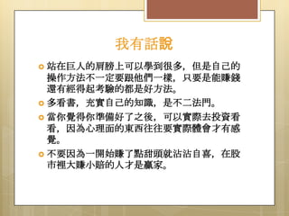我有話說
 站在巨人的肩膀上可以學到很多，但是自己的

操作方法不一定要跟他們一樣，只要是能賺錢
還有經得起考驗的都是好方法。
 多看書，充實自己的知識，是不二法門。
 當你覺得你準備好了之後，可以實際去投資看
看，因為心理面的東西往往要實際體會才有感
覺。
 不要因為一開始賺了點甜頭就沾沾自喜，在股
市裡大賺小賠的人才是贏家。

 