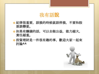 我有話說
 紀律很重要，該損的時候就該停損，不要和股

票談戀愛。
 如果有賺錢的話，可以去做公益，能力越大，
責任越重。
 投資理財是一件很有趣的事，歡迎大家一起來
討論^^

 