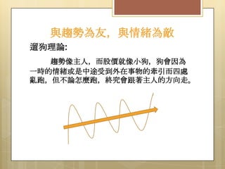 與趨勢為友，與情緒為敵
遛狗理論:
趨勢像主人，而股價就像小狗，狗會因為
一時的情緒或是中途受到外在事物的牽引而四處
亂跑，但不論怎麼跑，終究會跟著主人的方向走。

 