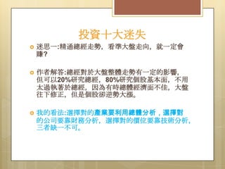 投資十大迷失


迷思一:精通總經走勢，看準大盤走向，就一定會
賺?



作者解答:總經對於大盤整體走勢有一定的影響，
但可以20%研究總經，80%研究個股基本面，不用
太過執著於總經，因為有時總體經濟面不佳，大盤
往下修正，但是個股卻逆勢大漲。



我的看法:選擇對的產業要利用總體分析，選擇對
的公司要靠財務分析，選擇對的價位要靠技術分析，
三者缺一不可。

 