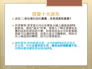 投資十大迷失


迷思二:營收獲利高的產業，未來成長性就高?



作者解答:常常當公司公布營收大幅上揚貨是EPS
創新高，都是“過去”的事，要深入了解企業營收及
獲利成長的原因是什麼，如果是因為公司有新業務，
那就可以適時買進，如果只是公司機會財，例如天
災人禍造成的轉單，則可以看看就好。



我的看法:有時候要注意，公司的EPS高是否來自
於本業，有些資產多的公司，會因為財報數據不佳，
而開始賣地賣股票來提高EPS。

 