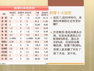 投資十大迷思


迷思三:低利率時代，高
殖利率個股比定存更好
賺?



作者解答:看起來頗為合
理，但是如果遇到公司
配發6%股息，遠比定
存2%高，但卻因為種
種因素，股價下跌30%，
投資人就是賺了利息了
賠了本金，划不來。

 