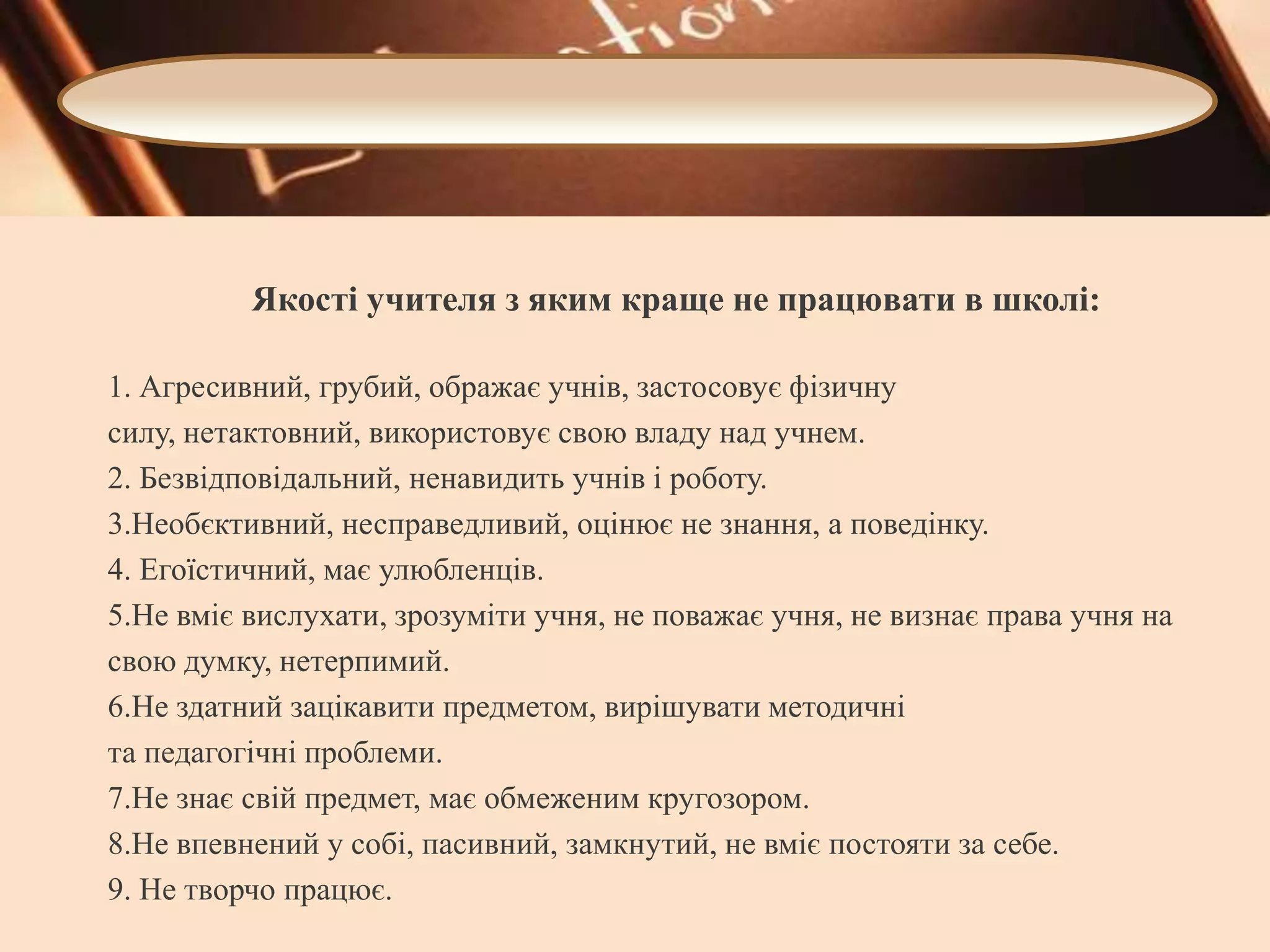 Якості учителя з яким краще не працювати в школі:
1. Агресивний, грубий, ображає учнів, застосовує фізичну
силу, нетактовний, використовує свою владу над учнем.
2. Безвідповідальний, ненавидить учнів і роботу.
3.Необєктивний, несправедливий, оцінює не знання, а поведінку.
4. Егоїстичний, має улюбленців.
5.Не вміє вислухати, зрозуміти учня, не поважає учня, не визнає права учня на
свою думку, нетерпимий.
6.Не здатний зацікавити предметом, вирішувати методичні
та педагогічні проблеми.
7.Не знає свій предмет, має обмеженим кругозором.
8.Не впевнений у собі, пасивний, замкнутий, не вміє постояти за себе.
9. Не творчо працює.

 