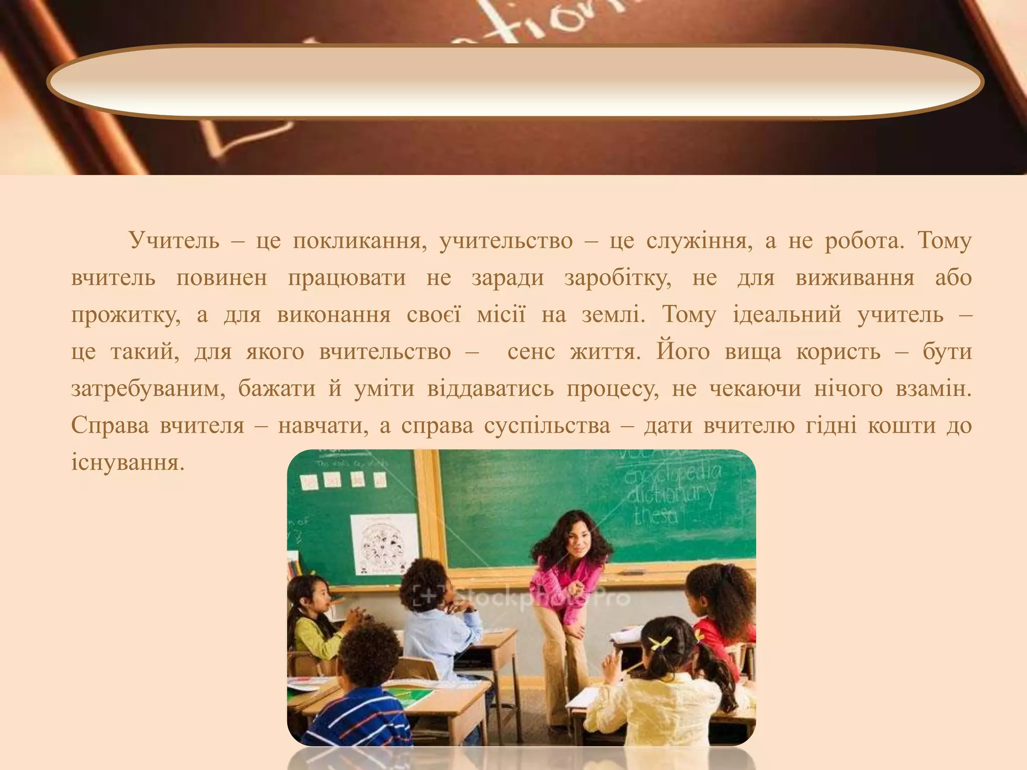 Учитель – це покликання, учительство – це служіння, а не робота. Тому
вчитель повинен працювати не заради заробітку, не для виживання або
прожитку, а для виконання своєї місії на землі. Тому ідеальний учитель –
це такий, для якого вчительство – сенс життя. Його вища користь – бути
затребуваним, бажати й уміти віддаватись процесу, не чекаючи нічого взамін.
Справа вчителя – навчати, а справа суспільства – дати вчителю гідні кошти до
існування.

 