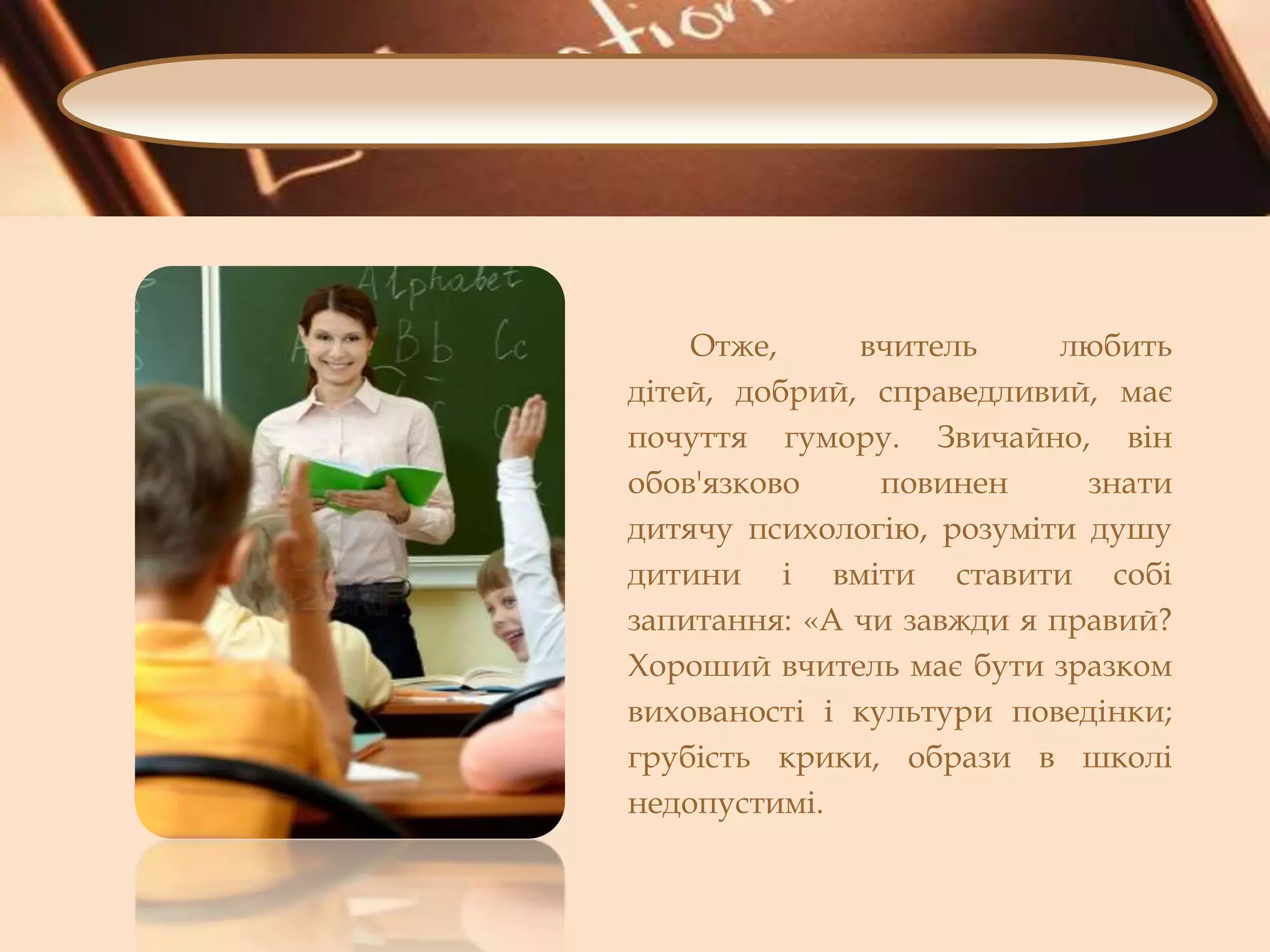 Отже,
вчитель
любить
дітей, добрий, справедливий, має
почуття гумору. Звичайно, він
обов'язково
повинен
знати
дитячу психологію, розуміти душу
дитини і вміти ставити собі
запитання: «А чи завжди я правий?
Хороший вчитель має бути зразком
вихованості і культури поведінки;
грубість крики, образи в школі
недопустимі.

 
