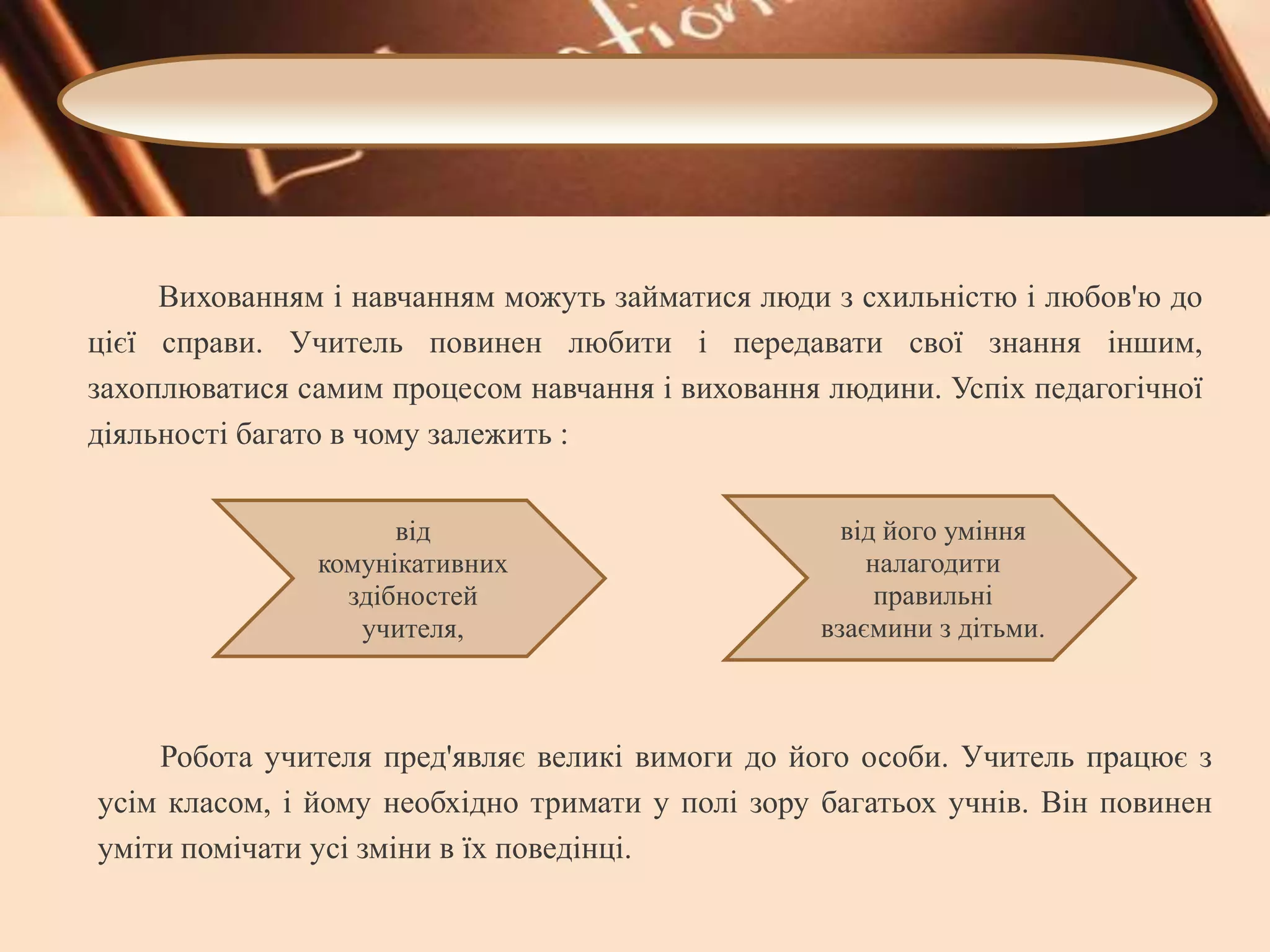 Вихованням і навчанням можуть займатися люди з схильністю і любов'ю до
цієї справи. Учитель повинен любити і передавати свої знання іншим,
захоплюватися самим процесом навчання і виховання людини. Успіх педагогічної
діяльності багато в чому залежить :
від
комунікативних
здібностей
учителя,

від його уміння
налагодити
правильні
взаємини з дітьми.

Робота учителя пред'являє великі вимоги до його особи. Учитель працює з
усім класом, і йому необхідно тримати у полі зору багатьох учнів. Він повинен
уміти помічати усі зміни в їх поведінці.

 