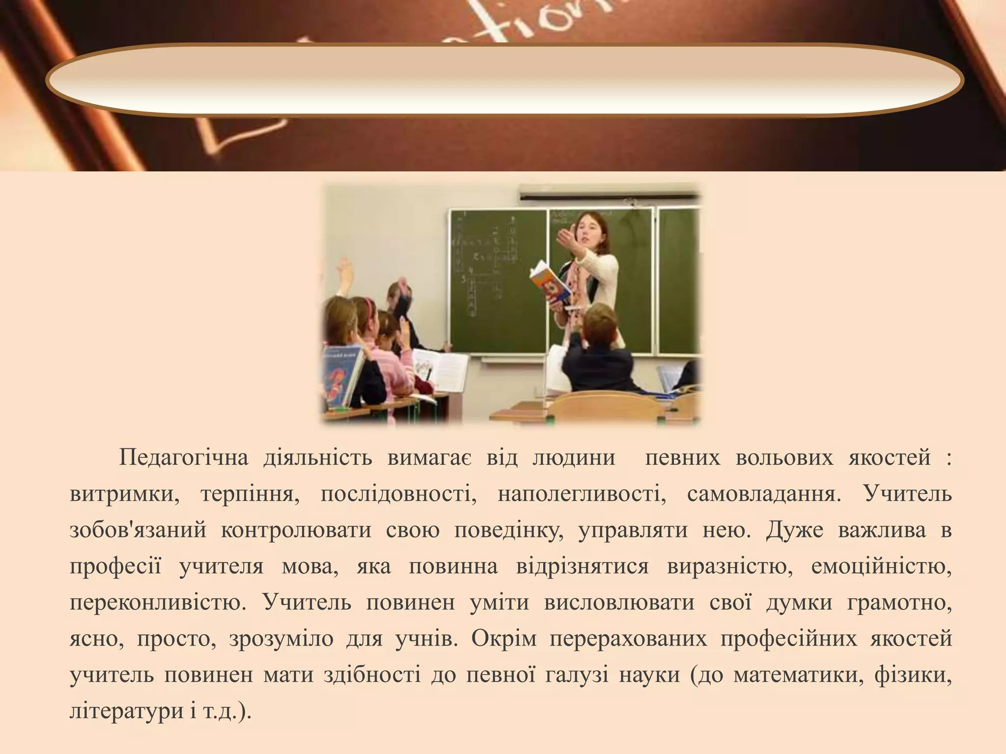 Педагогічна діяльність вимагає від людини певних вольових якостей :
витримки, терпіння, послідовності, наполегливості, самовладання. Учитель
зобов'язаний контролювати свою поведінку, управляти нею. Дуже важлива в
професії учителя мова, яка повинна відрізнятися виразністю, емоційністю,
переконливістю. Учитель повинен уміти висловлювати свої думки грамотно,
ясно, просто, зрозуміло для учнів. Окрім перерахованих професійних якостей
учитель повинен мати здібності до певної галузі науки (до математики, фізики,
літератури і т.д.).

 