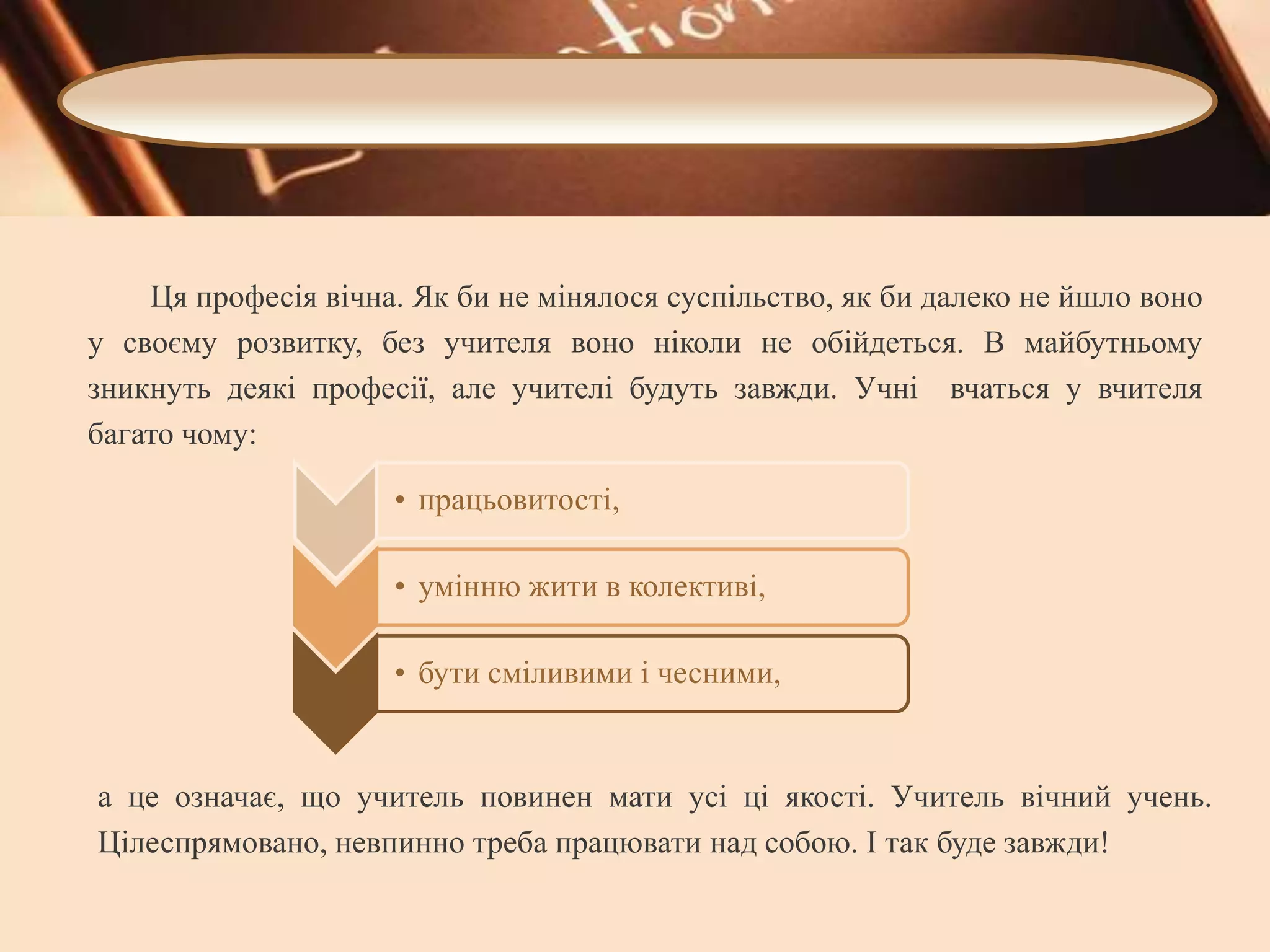 Ця професія вічна. Як би не мінялося суспільство, як би далеко не йшло воно
у своєму розвитку, без учителя воно ніколи не обійдеться. В майбутньому
зникнуть деякі професії, але учителі будуть завжди. Учні вчаться у вчителя
багато чому:
• працьовитості,
• умінню жити в колективі,

• бути сміливими і чесними,

а це означає, що учитель повинен мати усі ці якості. Учитель вічний учень.
Цілеспрямовано, невпинно треба працювати над собою. І так буде завжди!

 