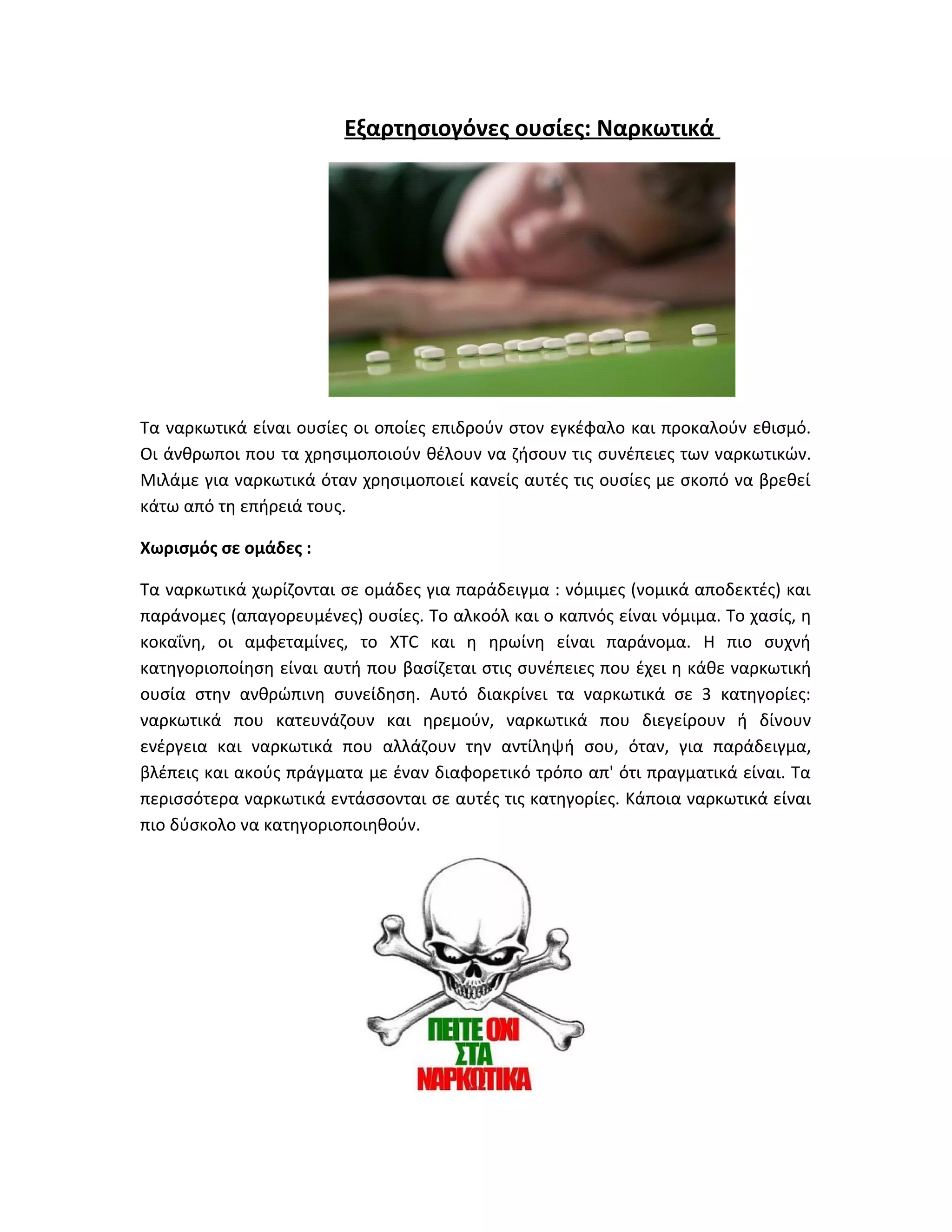 Εξαρτησιογόνες ουσίες: Ναρκωτικά

Τα ναρκωτικά είναι ουσίες οι οποίες επιδρούν στον εγκέφαλο και προκαλούν εθισμό.
Οι άνθρωποι που τα χρησιμοποιούν θέλουν να ζήσουν τις συνέπειες των ναρκωτικών.
Μιλάμε για ναρκωτικά όταν χρησιμοποιεί κανείς αυτές τις ουσίες με σκοπό να βρεθεί
κάτω από τη επήρειά τους.
Χωρισμός σε ομάδες :
Τα ναρκωτικά χωρίζονται σε ομάδες για παράδειγμα : νόμιμες (νομικά αποδεκτές) και
παράνομες (απαγορευμένες) ουσίες. Το αλκοόλ και ο καπνός είναι νόμιμα. Το χασίς, η
κοκαΐνη, οι αμφεταμίνες, το XTC και η ηρωίνη είναι παράνομα. Η πιο συχνή
κατηγοριοποίηση είναι αυτή που βασίζεται στις συνέπειες που έχει η κάθε ναρκωτική
ουσία στην ανθρώπινη συνείδηση. Αυτό διακρίνει τα ναρκωτικά σε 3 κατηγορίες:
ναρκωτικά που κατευνάζουν και ηρεμούν, ναρκωτικά που διεγείρουν ή δίνουν
ενέργεια και ναρκωτικά που αλλάζουν την αντίληψή σου, όταν, για παράδειγμα,
βλέπεις και ακούς πράγματα με έναν διαφορετικό τρόπο απ' ότι πραγματικά είναι. Τα
περισσότερα ναρκωτικά εντάσσονται σε αυτές τις κατηγορίες. Κάποια ναρκωτικά είναι
πιο δύσκολο να κατηγοριοποιηθούν.

 