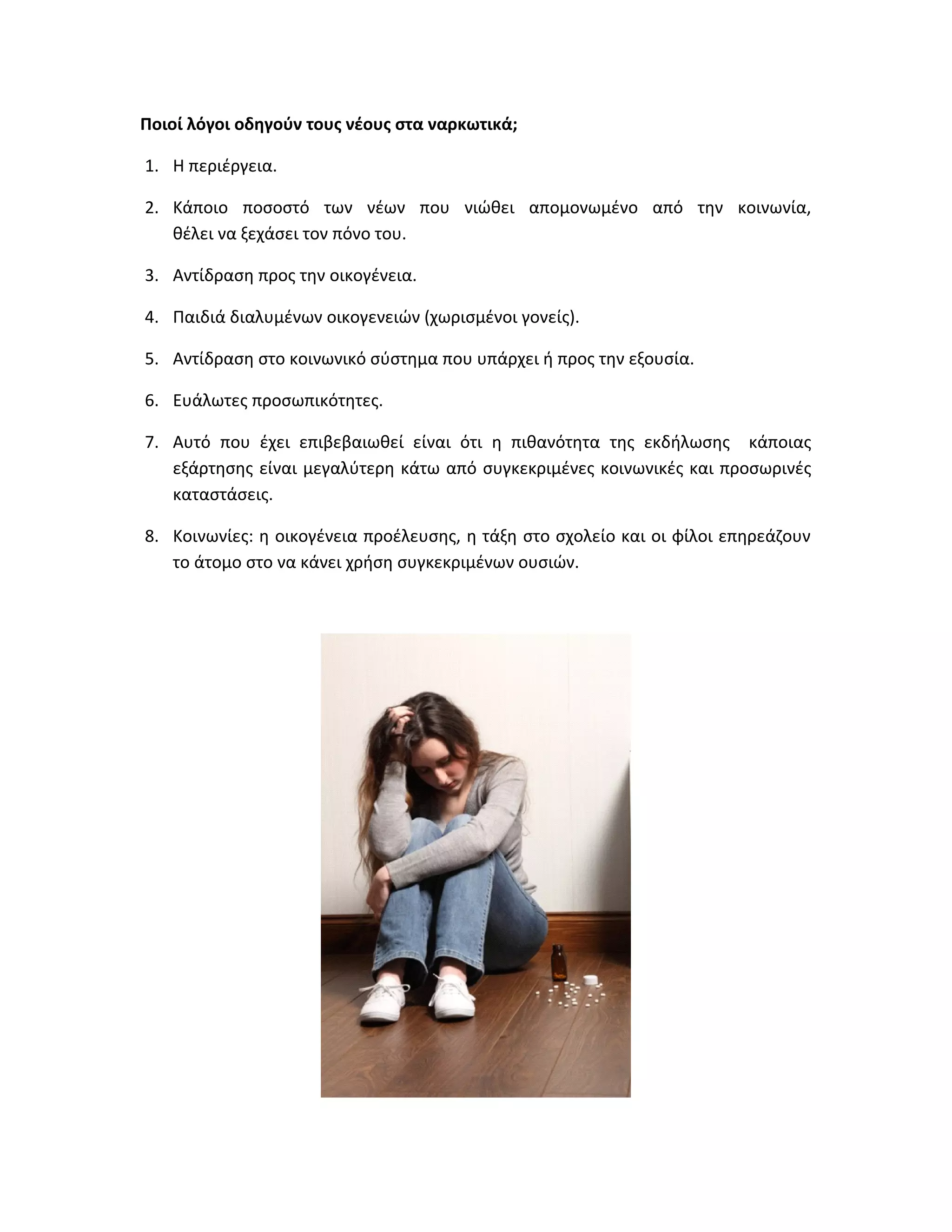 Ποιοί λόγοι οδηγούν τους νέους στα ναρκωτικά;
1. H περιέργεια.
2. Κάποιο ποσοστό των νέων που νιώθει απομονωμένο από την κοινωνία,
θέλει να ξεχάσει τον πόνο του.
3. Αντίδραση προς την οικογένεια.
4. Παιδιά διαλυμένων οικογενειών (χωρισμένοι γονείς).
5. Αντίδραση στο κοινωνικό σύστημα που υπάρχει ή προς την εξουσία.
6. Ευάλωτες προσωπικότητες.
7. Αυτό που έχει επιβεβαιωθεί είναι ότι η πιθανότητα της εκδήλωσης κάποιας
εξάρτησης είναι μεγαλύτερη κάτω από συγκεκριμένες κοινωνικές και προσωρινές
καταστάσεις.
8. Κοινωνίες: η οικογένεια προέλευσης, η τάξη στο σχολείο και οι φίλοι επηρεάζουν
το άτομο στο να κάνει χρήση συγκεκριμένων ουσιών.

 