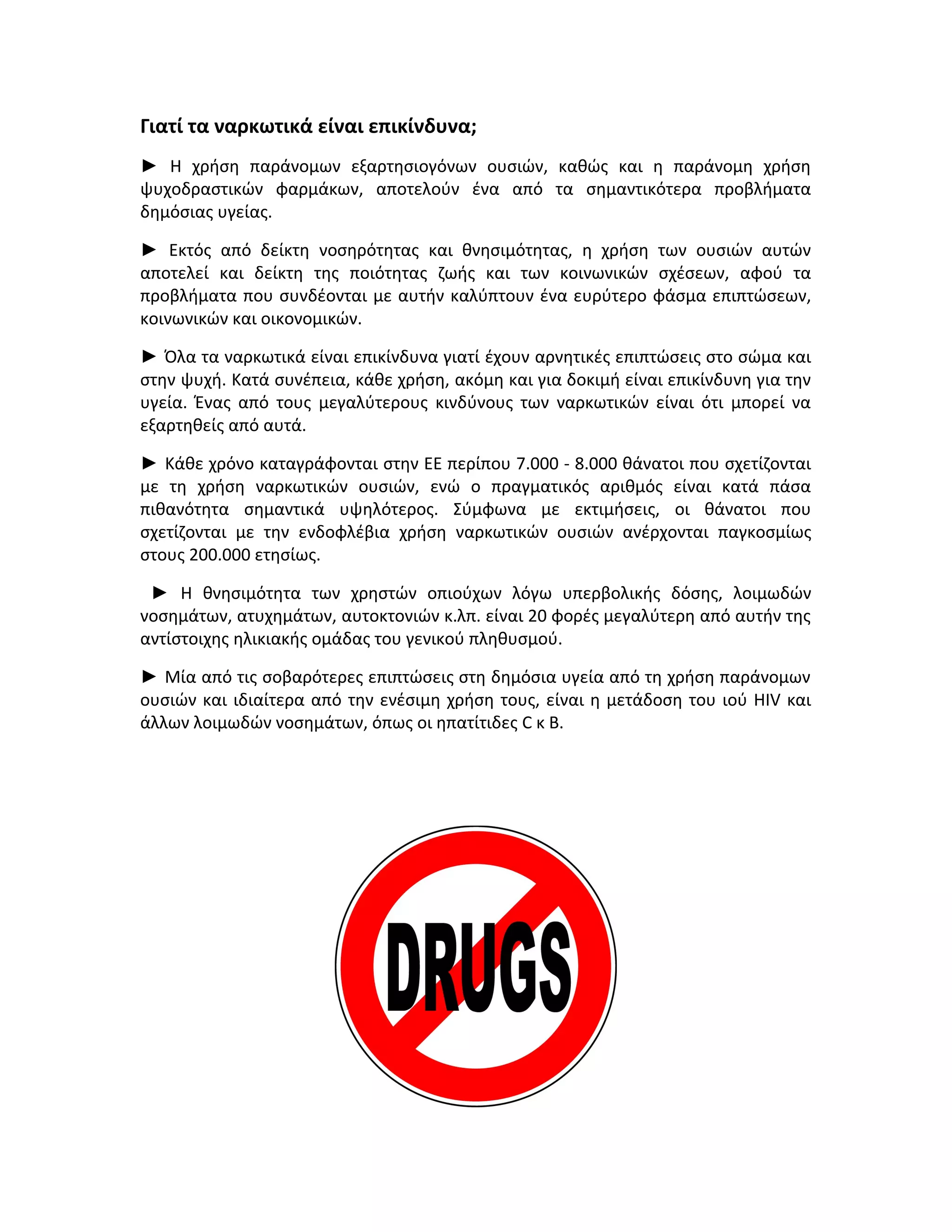 Γιατί τα ναρκωτικά είναι επικίνδυνα;
► Η χρήση παράνομων εξαρτησιογόνων ουσιών, καθώς και η παράνομη χρήση
ψυχοδραστικών φαρμάκων, αποτελούν ένα από τα σημαντικότερα προβλήματα
δημόσιας υγείας.
► Εκτός από δείκτη νοσηρότητας και θνησιμότητας, η χρήση των ουσιών αυτών
αποτελεί και δείκτη της ποιότητας ζωής και των κοινωνικών σχέσεων, αφού τα
προβλήματα που συνδέονται με αυτήν καλύπτουν ένα ευρύτερο φάσμα επιπτώσεων,
κοινωνικών και οικονομικών.
► Όλα τα ναρκωτικά είναι επικίνδυνα γιατί έχουν αρνητικές επιπτώσεις στο σώμα και
στην ψυχή. Κατά συνέπεια, κάθε χρήση, ακόμη και για δοκιμή είναι επικίνδυνη για την
υγεία. Ένας από τους μεγαλύτερους κινδύνους των ναρκωτικών είναι ότι μπορεί να
εξαρτηθείς από αυτά.
► Κάθε χρόνο καταγράφονται στην ΕΕ περίπου 7.000 - 8.000 θάνατοι που σχετίζονται
με τη χρήση ναρκωτικών ουσιών, ενώ ο πραγματικός αριθμός είναι κατά πάσα
πιθανότητα σημαντικά υψηλότερος. Σύμφωνα με εκτιμήσεις, οι θάνατοι που
σχετίζονται με την ενδοφλέβια χρήση ναρκωτικών ουσιών ανέρχονται παγκοσμίως
στους 200.000 ετησίως.
► Η θνησιμότητα των χρηστών οπιούχων λόγω υπερβολικής δόσης, λοιμωδών
νοσημάτων, ατυχημάτων, αυτοκτονιών κ.λπ. είναι 20 φορές μεγαλύτερη από αυτήν της
αντίστοιχης ηλικιακής ομάδας του γενικού πληθυσμού.
► Μία από τις σοβαρότερες επιπτώσεις στη δημόσια υγεία από τη χρήση παράνομων
ουσιών και ιδιαίτερα από την ενέσιμη χρήση τους, είναι η μετάδοση του ιού HIV και
άλλων λοιμωδών νοσημάτων, όπως οι ηπατίτιδες C κ Β.

 